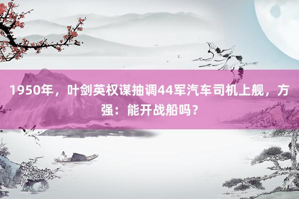 1950年，叶剑英权谋抽调44军汽车司机上舰，方强：能开战船吗？