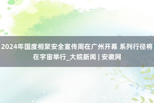 2024年国度相聚安全宣传周在广州开幕 系列行径将在宇宙举行_大皖新闻 | 安徽网