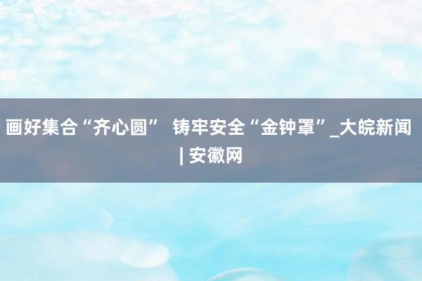 画好集合“齐心圆”  铸牢安全“金钟罩”_大皖新闻 | 安徽网