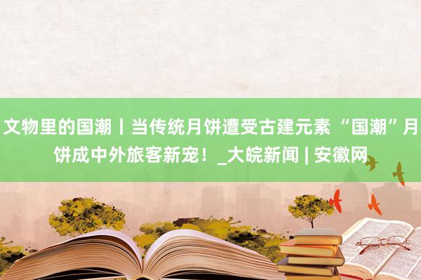 文物里的国潮丨当传统月饼遭受古建元素 “国潮”月饼成中外旅客新宠！_大皖新闻 | 安徽网