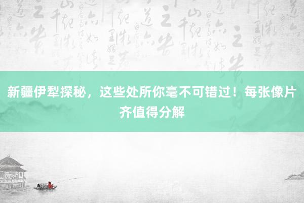 新疆伊犁探秘，这些处所你毫不可错过！每张像片齐值得分解