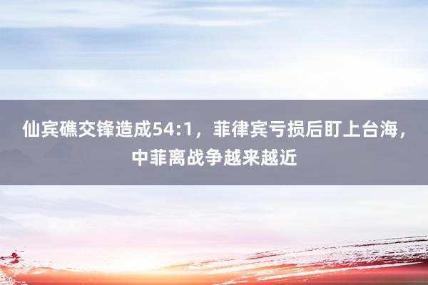 仙宾礁交锋造成54:1，菲律宾亏损后盯上台海，中菲离战争越来越近