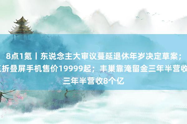 8点1氪丨东说念主大审议蔓延退休年岁决定草案；华为三折叠屏手机售价19999起；丰巢靠淹留金三年半营收8个亿