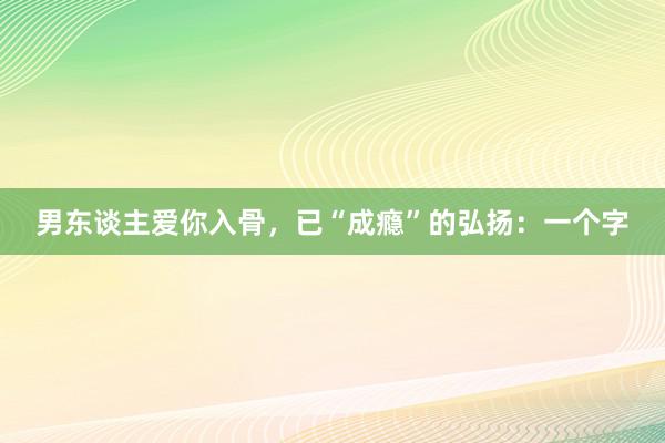 男东谈主爱你入骨，已“成瘾”的弘扬：一个字