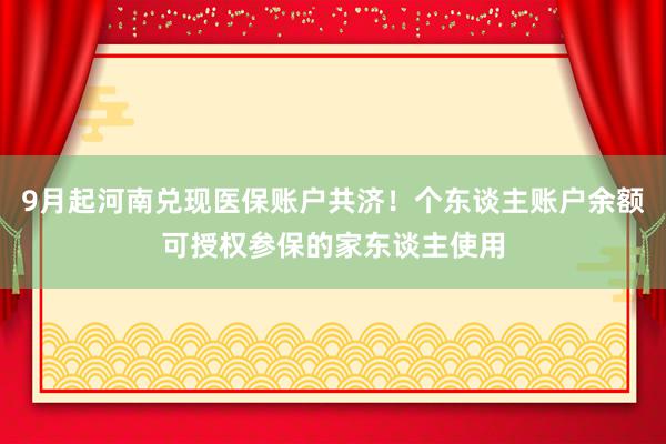 9月起河南兑现医保账户共济！个东谈主账户余额可授权参保的家东谈主使用